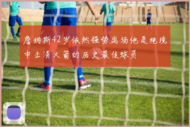 詹姆斯42岁依然强势离场他是绝境中击溃火箭的历史最佳球员
