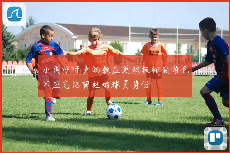 小莫呼吁卢执教应更积极转变角色不应忘记曾经的球员身份