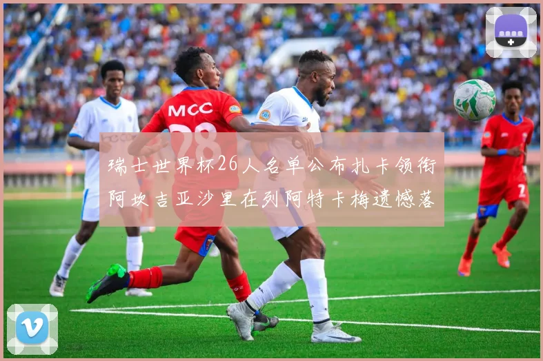 瑞士世界杯26人名单公布扎卡领衔阿坎吉亚沙里在列阿特卡梅遗憾落选