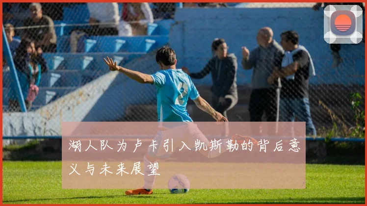 湖人队为卢卡引入凯斯勒的背后意义与未来展望