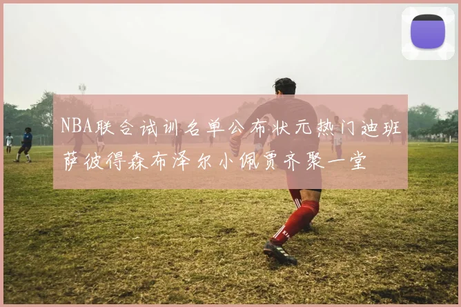 NBA联合试训名单公布状元热门迪班萨彼得森布泽尔小佩贾齐聚一堂