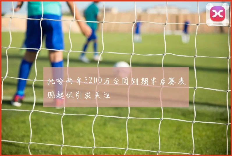 托哈两年5200万合同到期季后赛表现起伏引发关注