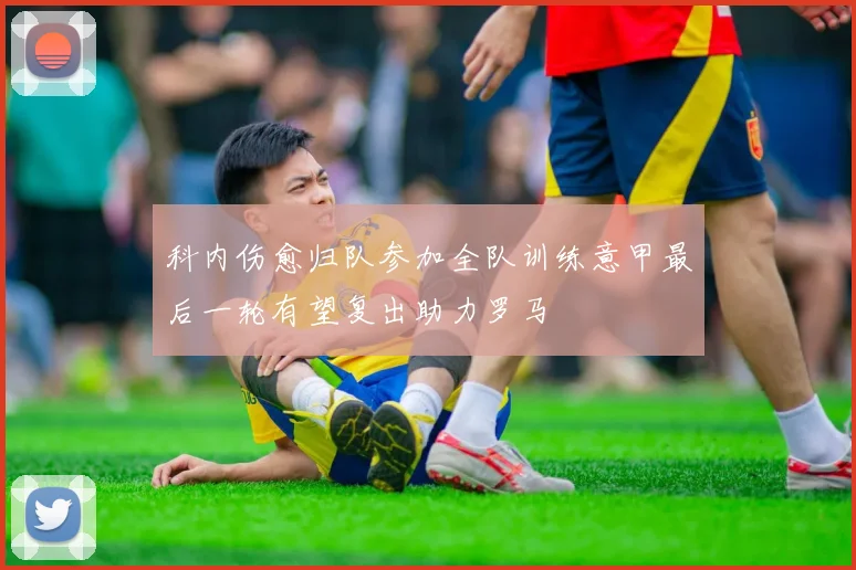 科内伤愈归队参加全队训练意甲最后一轮有望复出助力罗马