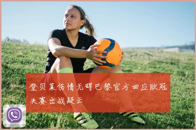 登贝莱伤情无碍巴黎官方回应欧冠决赛出战疑云