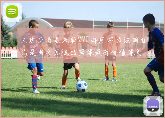 文班亚马虽未获MVP却用实力证明自己是当之无愧的篮球最有价值球员