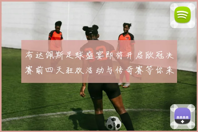 布达佩斯足球盛宴即将开启欧冠决赛前四天狂欢活动与传奇赛等你来参与
