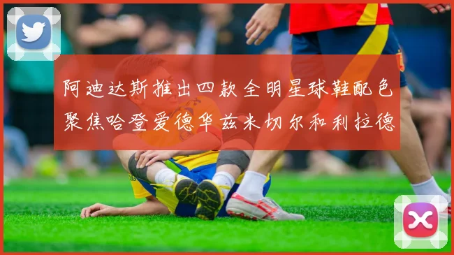 阿迪达斯推出四款全明星球鞋配色聚焦哈登爱德华兹米切尔和利拉德