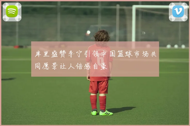 库里盛赞李宁引领中国篮球市场共同愿景让人倍感自豪