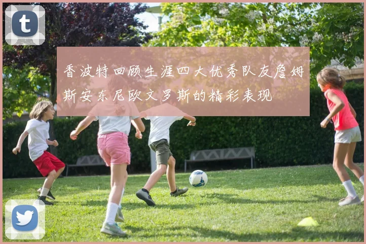 香波特回顾生涯四大优秀队友詹姆斯安东尼欧文罗斯的精彩表现